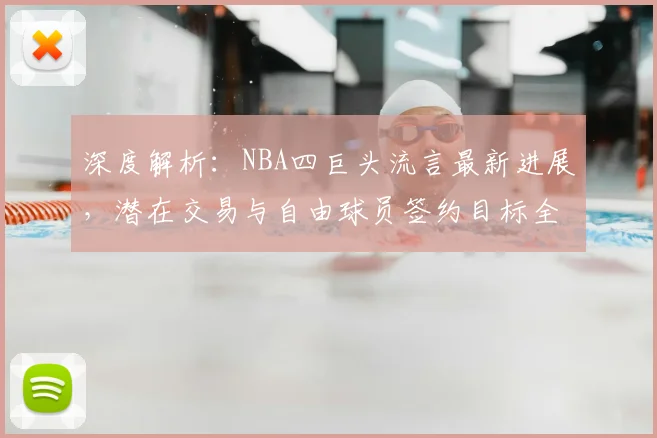 深度解析：NBA四巨头流言最新进展，潜在交易与自由球员签约目标全览