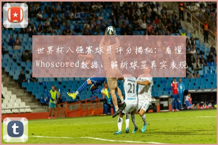 世界杯八强赛球员评分揭秘:看懂Whoscored数据,解析球星真实表现