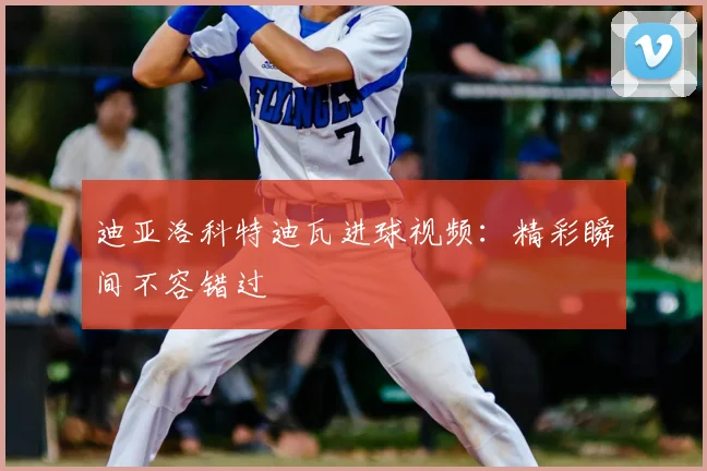 迪亚洛科特迪瓦进球视频:精彩瞬间不容错过