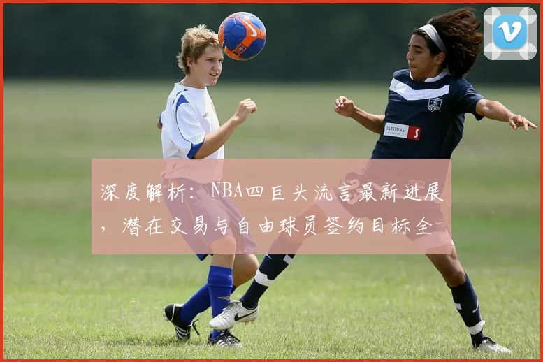 深度解析:NBA四巨头流言最新进展,潜在交易与自由球员签约目标全览