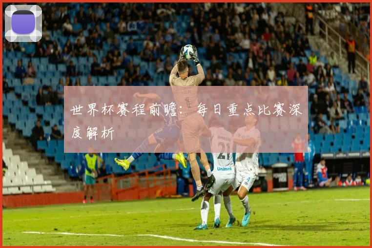世界杯赛程前瞻:每日重点比赛深度解析