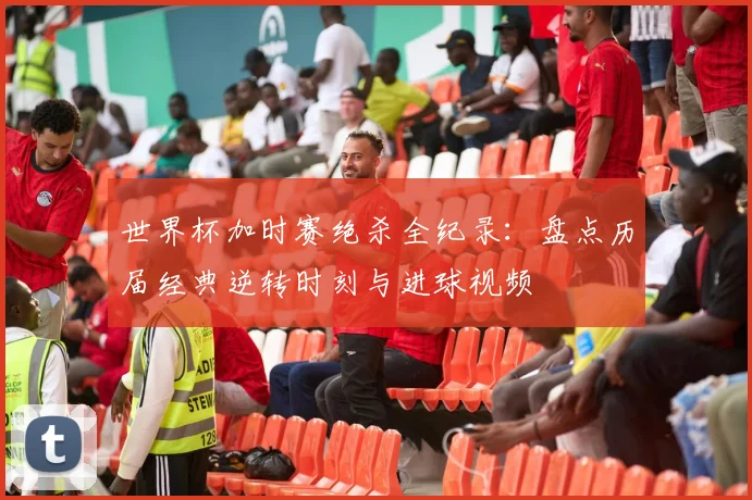 世界杯加时赛绝杀全纪录：盘点历届经典逆转时刻与进球视频