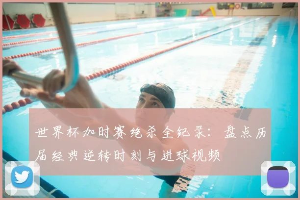 世界杯加时赛绝杀全纪录:盘点历届经典逆转时刻与进球视频